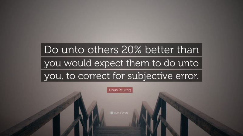 Linus Pauling Quote: “Do unto others 20% better than you would expect them to do unto you, to correct for subjective error.”