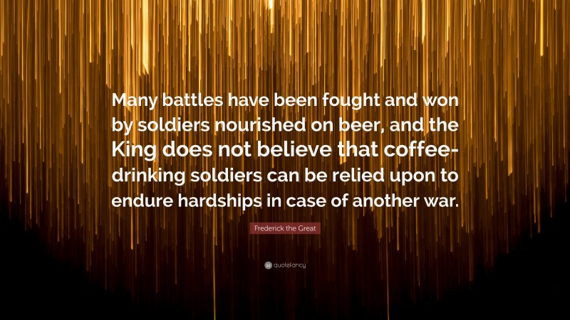 Frederick the Great Quote: “Many battles have been fought and won by soldiers nourished on beer, and the King does not believe that coffee-drinking soldiers can be relied upon to endure hardships in case of another war.”