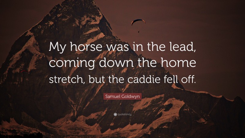 Samuel Goldwyn Quote: “My horse was in the lead, coming down the home stretch, but the caddie fell off.”