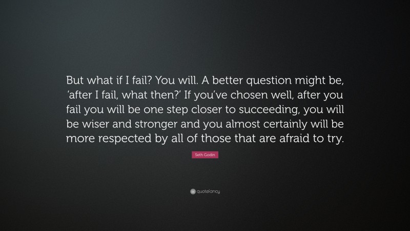 Seth Godin Quote: “But what if I fail? You will. A better question might be, ‘after I fail, what then?’ If you’ve chosen well, after you fail you will be one step closer to succeeding, you will be wiser and stronger and you almost certainly will be more respected by all of those that are afraid to try.”