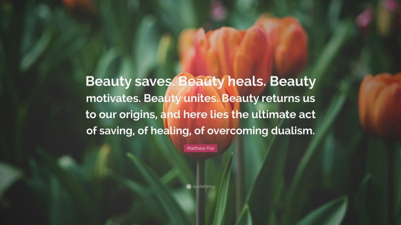 Matthew Fox Quote: “Beauty saves. Beauty heals. Beauty motivates. Beauty unites. Beauty returns us to our origins, and here lies the ultimate act of saving, of healing, of overcoming dualism.”
