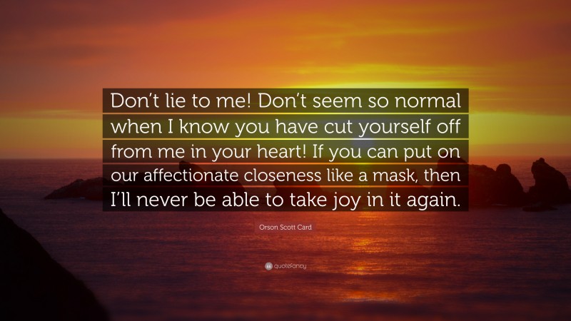 Orson Scott Card Quote: “Don’t lie to me! Don’t seem so normal when I know you have cut yourself off from me in your heart! If you can put on our affectionate closeness like a mask, then I’ll never be able to take joy in it again.”