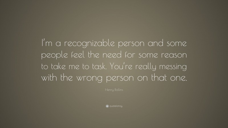 Henry Rollins Quote: “I’m a recognizable person and some people feel the need for some reason to take me to task. You’re really messing with the wrong person on that one.”