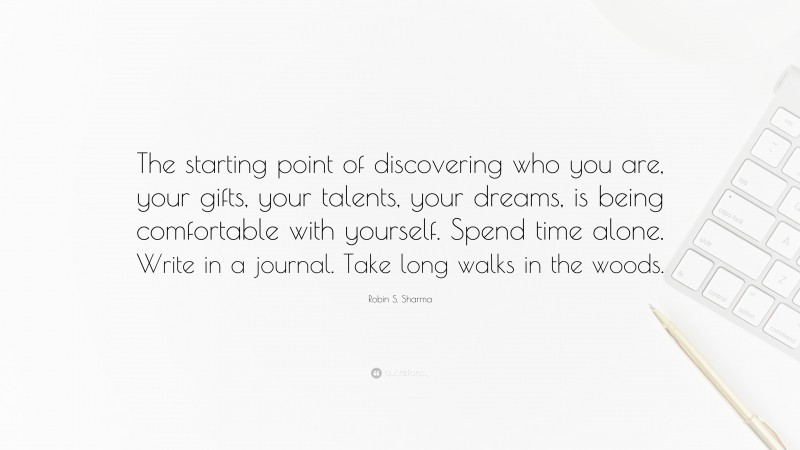 Robin S. Sharma Quote: “The starting point of discovering who you are, your gifts, your talents, your dreams, is being comfortable with yourself. Spend time alone. Write in a journal. Take long walks in the woods.”