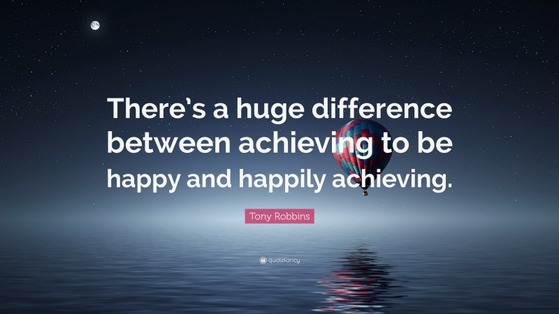 Tony Robbins Quote: “There’s a huge difference between achieving to be happy and happily achieving.”