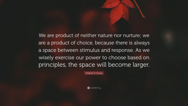 Stephen R. Covey Quote: “We are product of neither nature nor nurture; we are a product of choice, because there is always a space between stimulus and response. As we wisely exercise our power to choose based on principles, the space will become larger.”