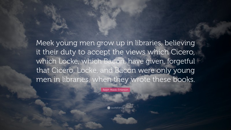 Ralph Waldo Emerson Quote: “Meek young men grow up in libraries, believing it their duty to accept the views which Cicero, which Locke, which Bacon, have given, forgetful that Cicero, Locke, and Bacon were only young men in libraries, when they wrote these books.”