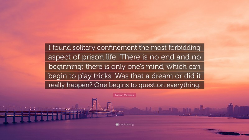 Nelson Mandela Quote: “I found solitary confinement the most forbidding aspect of prison life. There is no end and no beginning; there is only one’s mind, which can begin to play tricks. Was that a dream or did it really happen? One begins to question everything.”