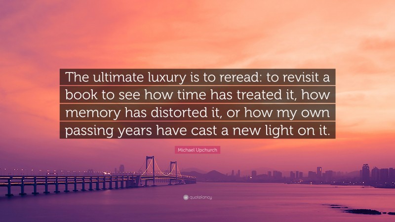 Michael Upchurch Quote: “The ultimate luxury is to reread: to revisit a book to see how time has treated it, how memory has distorted it, or how my own passing years have cast a new light on it.”