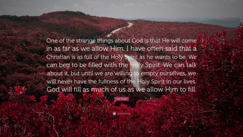 A.W. Tozer Quote: “One of the strange things about God is that He will come in as far as we allow Him. I have often said that a Christian is as full of the Holy Spirit as he wants to be. We can beg to be filled with the Holy Spirit. We can talk about it, but until we are willing to empty ourselves, we will never have the fullness of the Holy Spirit in our lives. God will fill as much of us as we allow Him to fill.”