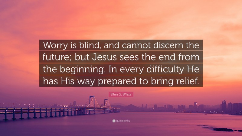 Ellen G. White Quote: “Worry is blind, and cannot discern the future; but Jesus sees the end from the beginning. In every difficulty He has His way prepared to bring relief.”