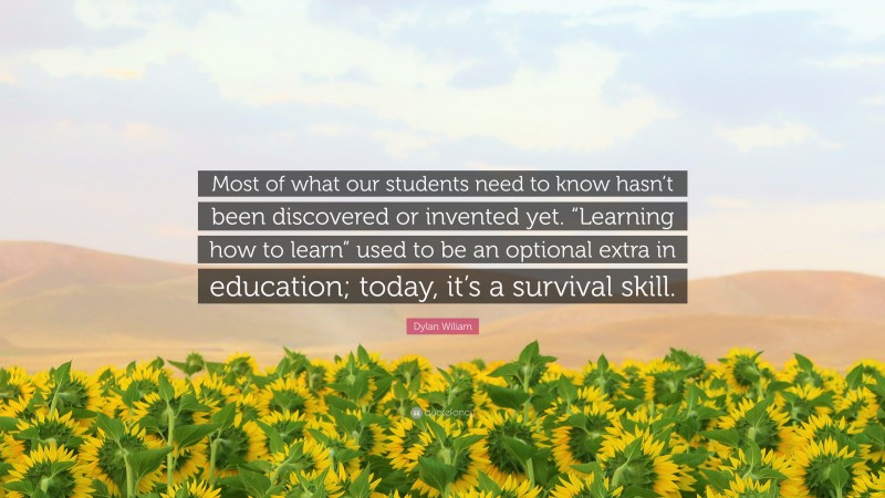 Dylan Wiliam Quote: “Most of what our students need to know hasn’t been discovered or invented yet. “Learning how to learn” used to be an optional extra in education; today, it’s a survival skill.”