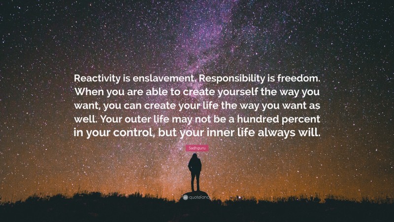 Sadhguru Quote: “Reactivity is enslavement. Responsibility is freedom. When you are able to create yourself the way you want, you can create your life the way you want as well. Your outer life may not be a hundred percent in your control, but your inner life always will.”