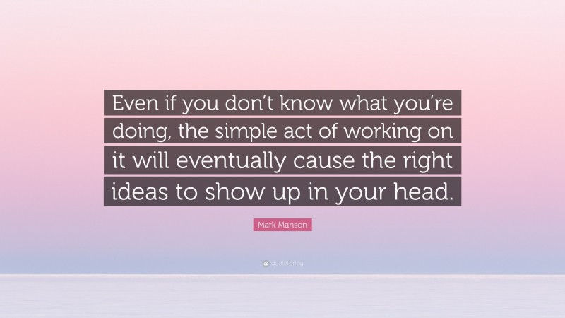 Mark Manson Quote: “Even if you don’t know what you’re doing, the simple act of working on it will eventually cause the right ideas to show up in your head.”