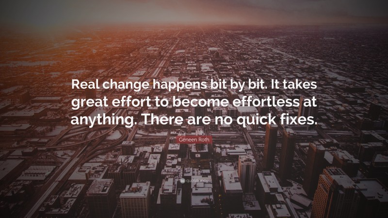 Geneen Roth Quote: “Real change happens bit by bit. It takes great effort to become effortless at anything. There are no quick fixes.”