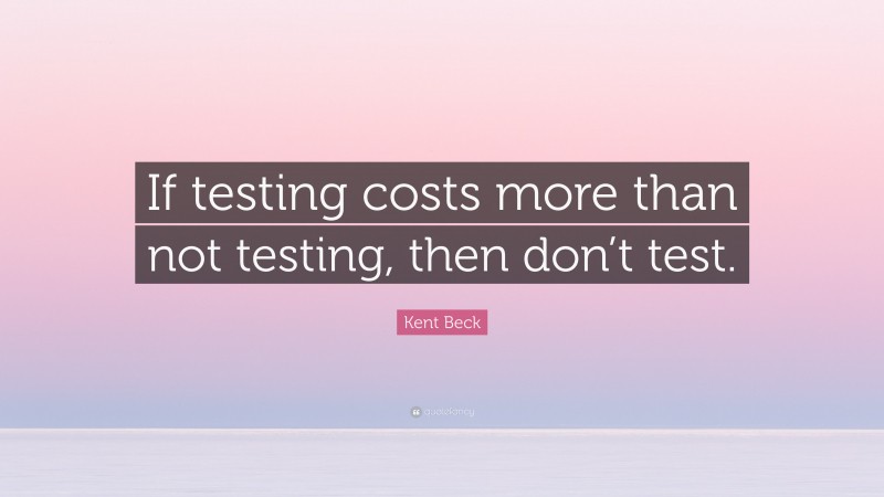 Kent Beck Quote: “If testing costs more than not testing, then don’t test.”