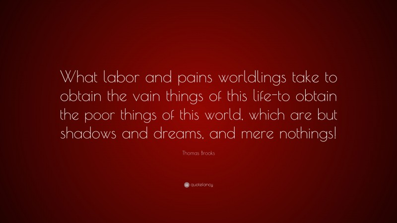 Thomas Brooks Quote: “What labor and pains worldlings take to obtain the vain things of this life-to obtain the poor things of this world, which are but shadows and dreams, and mere nothings!”