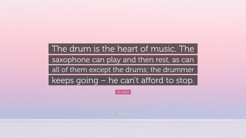 Jo Jones Quote: “The drum is the heart of music. The saxophone can play and then rest, as can all of them except the drums; the drummer keeps going – he can’t afford to stop.”