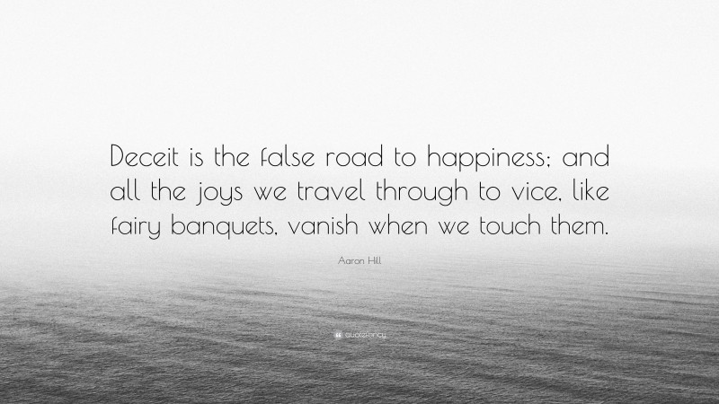 Aaron Hill Quote: “Deceit is the false road to happiness; and all the joys we travel through to vice, like fairy banquets, vanish when we touch them.”