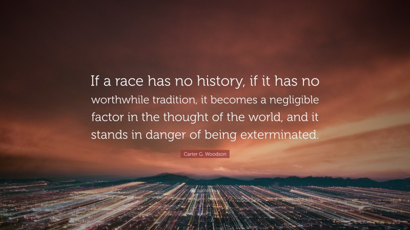 Carter G. Woodson Quote: “If a race has no history, if it has no worthwhile tradition, it becomes a negligible factor in the thought of the world, and it stands in danger of being exterminated.”