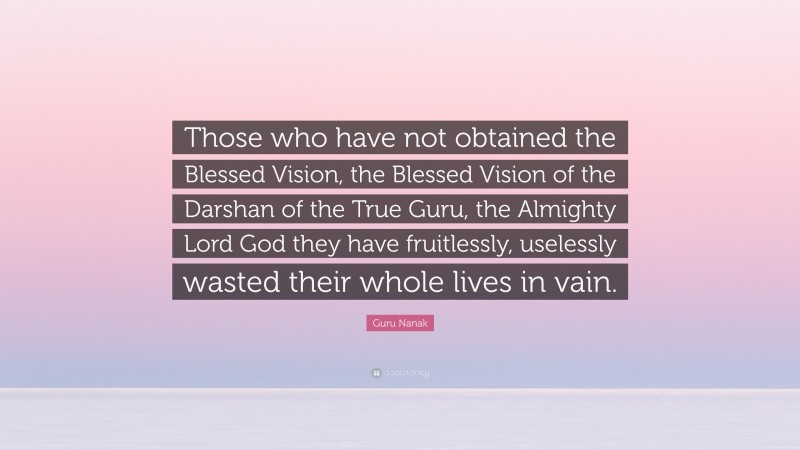 Guru Nanak Quote: “Those who have not obtained the Blessed Vision, the Blessed Vision of the Darshan of the True Guru, the Almighty Lord God they have fruitlessly, uselessly wasted their whole lives in vain.”