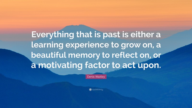 Denis Waitley Quote: “Everything that is past is either a learning experience to grow on, a beautiful memory to reflect on, or a motivating factor to act upon.”