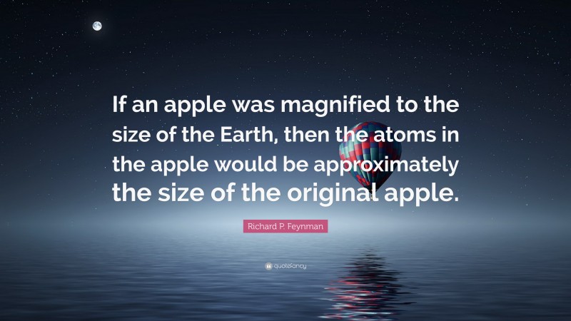 Richard P. Feynman Quote: “If an apple was magnified to the size of the Earth, then the atoms in the apple would be approximately the size of the original apple.”