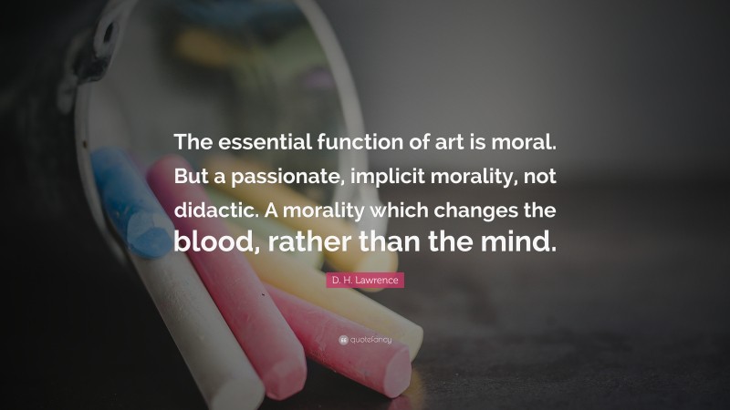 D. H. Lawrence Quote: “The essential function of art is moral. But a passionate, implicit morality, not didactic. A morality which changes the blood, rather than the mind.”