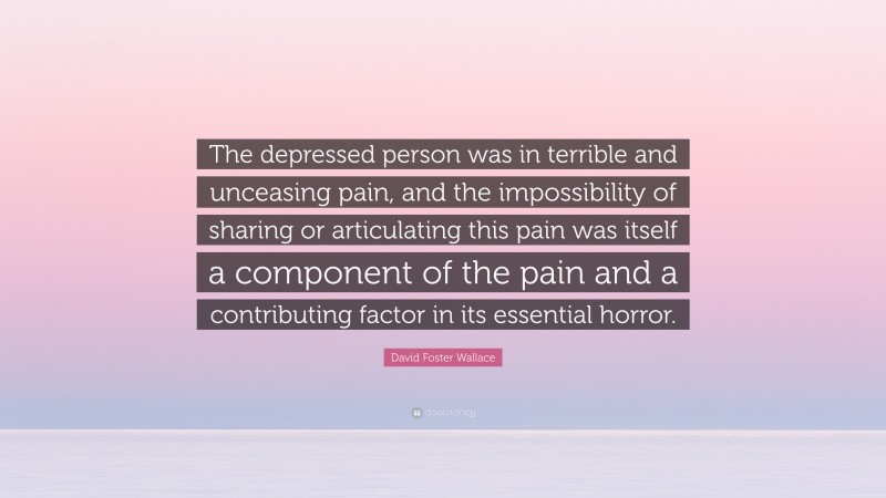 David Foster Wallace Quote: “The depressed person was in terrible and unceasing pain, and the impossibility of sharing or articulating this pain was itself a component of the pain and a contributing factor in its essential horror.”