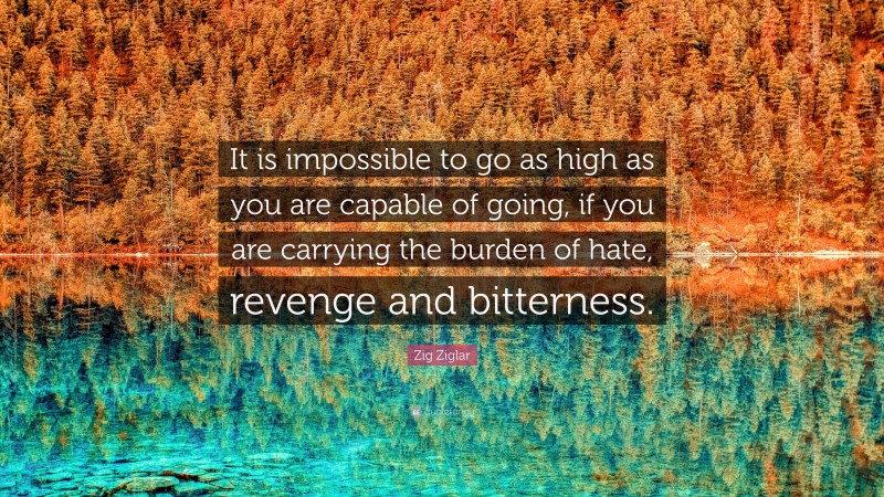 Zig Ziglar Quote: “It is impossible to go as high as you are capable of going, if you are carrying the burden of hate, revenge and bitterness.”