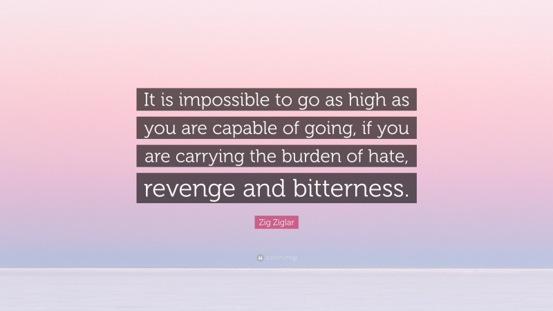 Zig Ziglar Quote: “It is impossible to go as high as you are capable of going, if you are carrying the burden of hate, revenge and bitterness.”