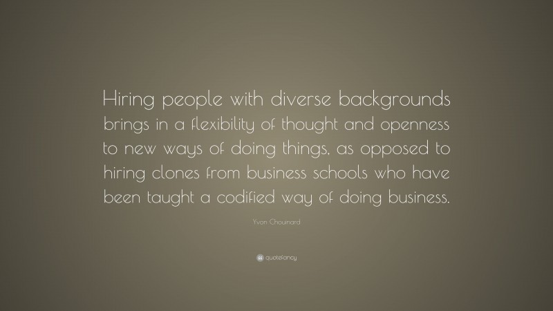 Yvon Chouinard Quote: “Hiring people with diverse backgrounds brings in a flexibility of thought and openness to new ways of doing things, as opposed to hiring clones from business schools who have been taught a codified way of doing business.”