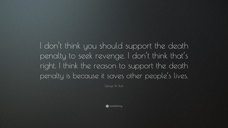 George W. Bush Quote: “I don’t think you should support the death penalty to seek revenge. I don’t think that’s right. I think the reason to support the death penalty is because it saves other people’s lives.”