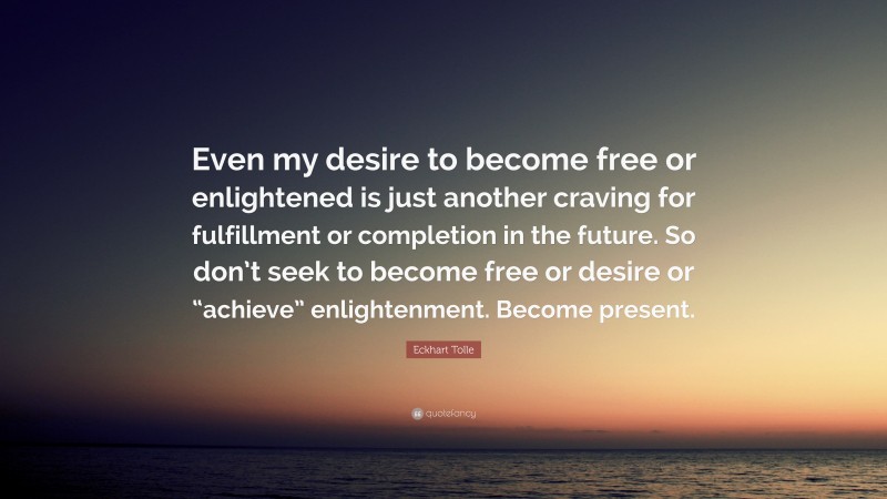 Eckhart Tolle Quote: “Even my desire to become free or enlightened is just another craving for fulfillment or completion in the future. So don’t seek to become free or desire or “achieve” enlightenment. Become present.”