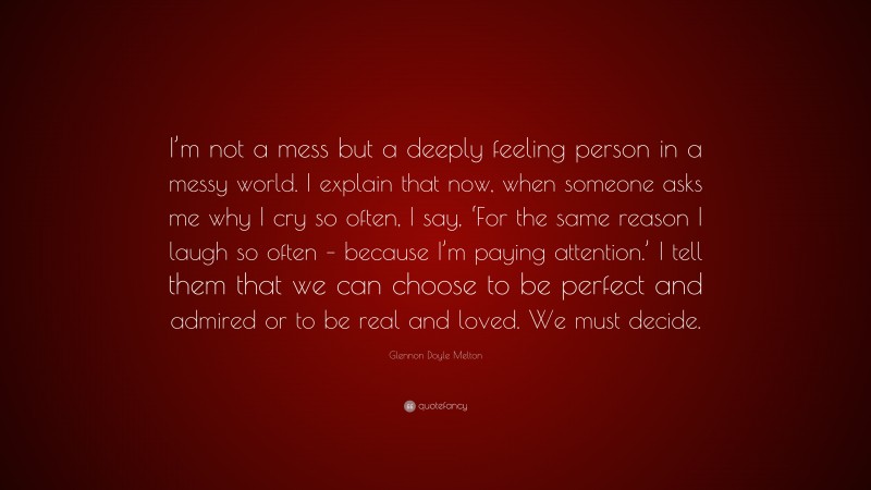 Glennon Doyle Melton Quote: “I’m not a mess but a deeply feeling person in a messy world. I explain that now, when someone asks me why I cry so often, I say, ‘For the same reason I laugh so often – because I’m paying attention.’ I tell them that we can choose to be perfect and admired or to be real and loved. We must decide.”