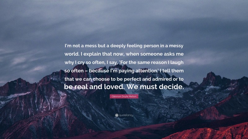 Glennon Doyle Melton Quote: “I’m not a mess but a deeply feeling person in a messy world. I explain that now, when someone asks me why I cry so often, I say, ‘For the same reason I laugh so often – because I’m paying attention.’ I tell them that we can choose to be perfect and admired or to be real and loved. We must decide.”