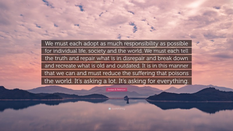 Jordan B. Peterson Quote: “We must each adopt as much responsibility as possible for individual life, society and the world. We must each tell the truth and repair what is in disrepair and break down and recreate what is old and outdated. It is in this manner that we can and must reduce the suffering that poisons the world. It’s asking a lot. It’s asking for everything.”