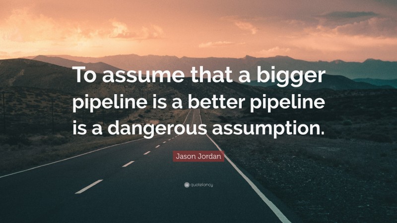 Jason Jordan Quote: “To assume that a bigger pipeline is a better pipeline is a dangerous assumption.”