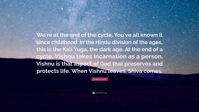 Frederick Lenz Quote: “We’re at the end of the cycle. You’ve all known it since childhood. In the Hindu division of the ages, this is the Kali Yuga, the dark age. At the end of a cycle, Vishnu takes incarnation as a person. Vishnu is that aspect of God that preserves and protects life. When Vishnu leaves, Shiva comes.”