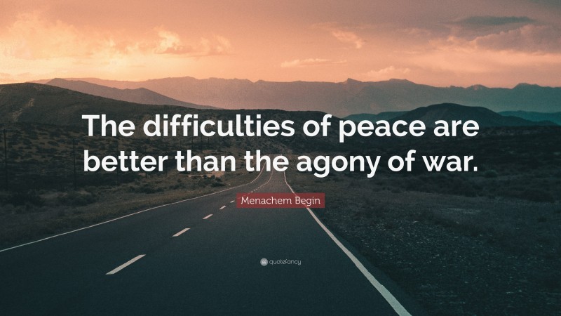 Menachem Begin Quote: “The difficulties of peace are better than the agony of war.”