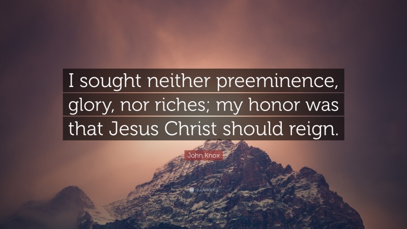 John Knox Quote: “I sought neither preeminence, glory, nor riches; my honor was that Jesus Christ should reign.”