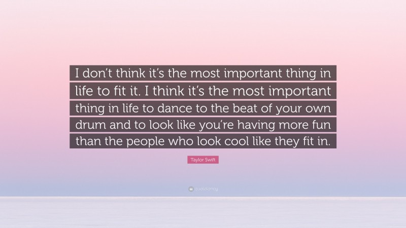 Taylor Swift Quote: “I don’t think it’s the most important thing in life to fit it. I think it’s the most important thing in life to dance to the beat of your own drum and to look like you’re having more fun than the people who look cool like they fit in.”
