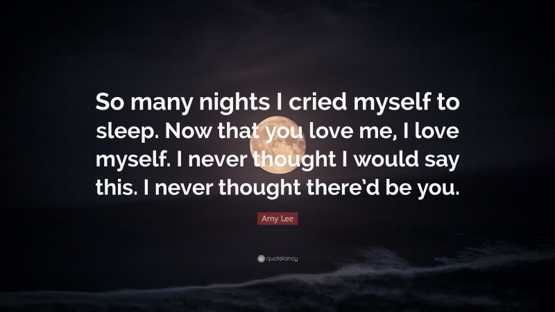 Amy Lee Quote: “So many nights I cried myself to sleep. Now that you love me, I love myself. I never thought I would say this. I never thought there’d be you.”