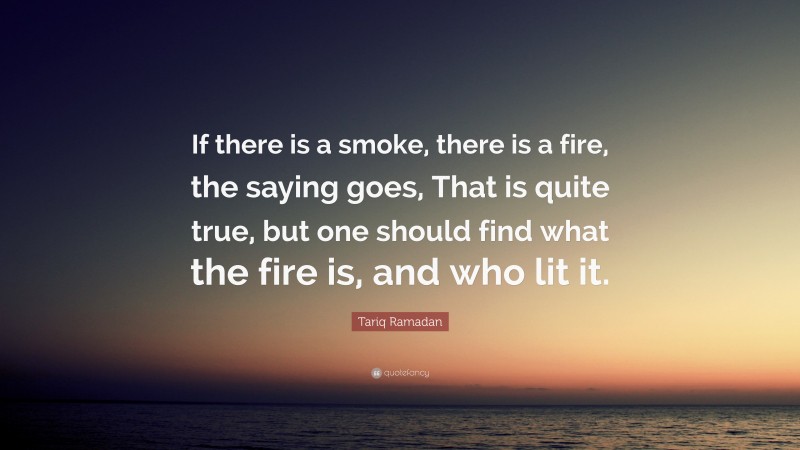 Tariq Ramadan Quote: “If there is a smoke, there is a fire, the saying goes, That is quite true, but one should find what the fire is, and who lit it.”