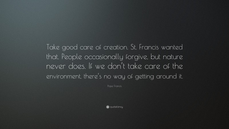 Pope Francis Quote: “Take good care of creation. St. Francis wanted that. People occasionally forgive, but nature never does. If we don’t take care of the environment, there’s no way of getting around it.”