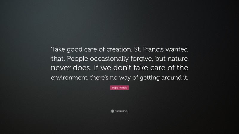 Pope Francis Quote: “Take good care of creation. St. Francis wanted that. People occasionally forgive, but nature never does. If we don’t take care of the environment, there’s no way of getting around it.”