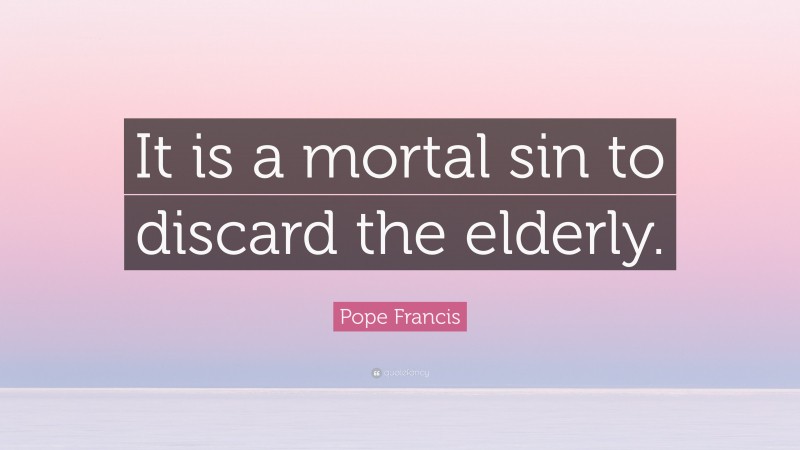 Pope Francis Quote: “It is a mortal sin to discard the elderly.”