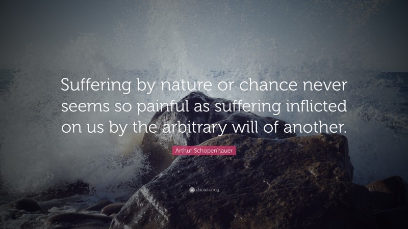 Arthur Schopenhauer Quote: “Suffering by nature or chance never seems so painful as suffering inflicted on us by the arbitrary will of another.”