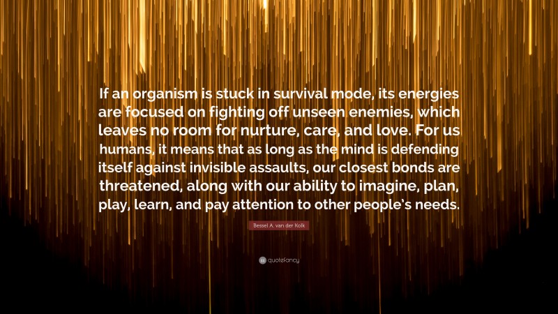 Bessel A. van der Kolk Quote: “If an organism is stuck in survival mode, its energies are focused on fighting off unseen enemies, which leaves no room for nurture, care, and love. For us humans, it means that as long as the mind is defending itself against invisible assaults, our closest bonds are threatened, along with our ability to imagine, plan, play, learn, and pay attention to other people’s needs.”