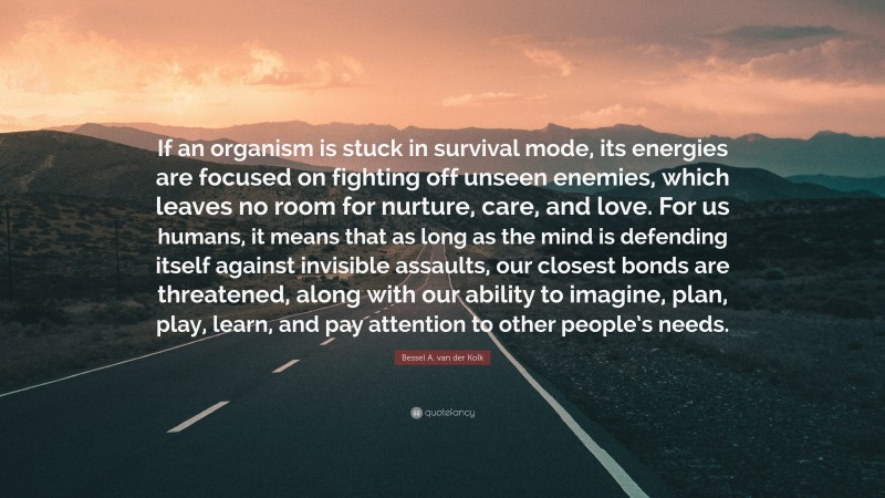 Bessel A. van der Kolk Quote: “If an organism is stuck in survival mode, its energies are focused on fighting off unseen enemies, which leaves no room for nurture, care, and love. For us humans, it means that as long as the mind is defending itself against invisible assaults, our closest bonds are threatened, along with our ability to imagine, plan, play, learn, and pay attention to other people’s needs.”